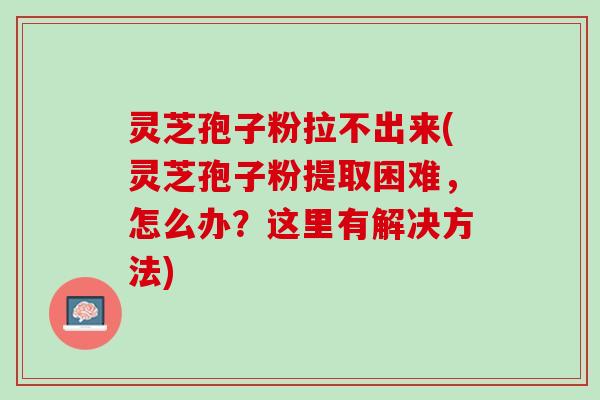 灵芝孢子粉拉不出来(灵芝孢子粉提取困难，怎么办？这里有解决方法)