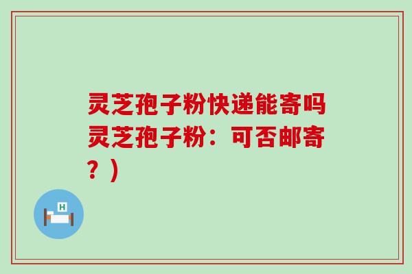 灵芝孢子粉快递能寄吗灵芝孢子粉：可否邮寄？)