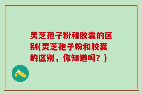 灵芝孢子粉和胶囊的区别(灵芝孢子粉和胶囊的区别，你知道吗？)