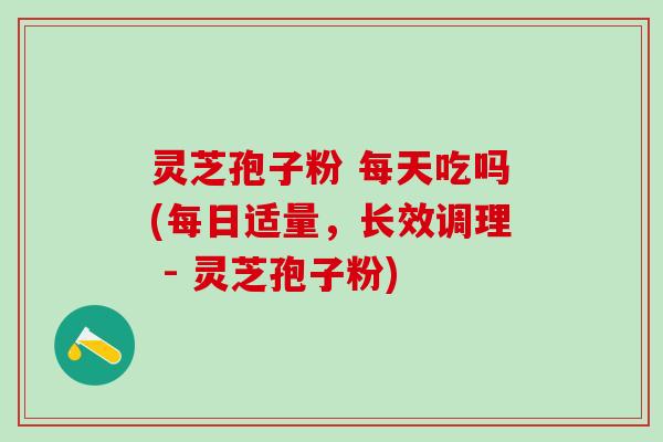 灵芝孢子粉 每天吃吗(每日适量，长效调理 - 灵芝孢子粉)