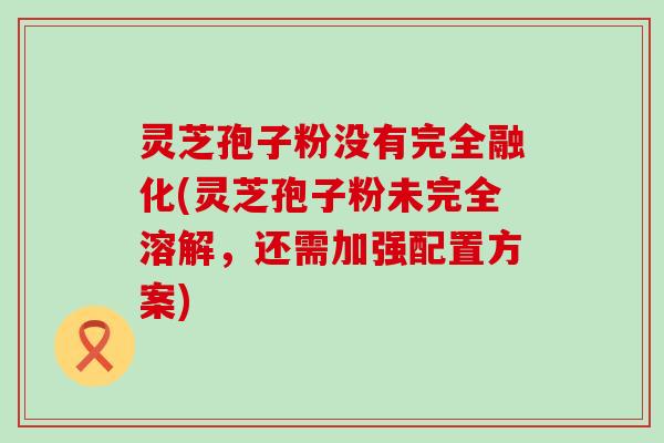 灵芝孢子粉没有完全融化(灵芝孢子粉未完全溶解，还需加强配置方案)