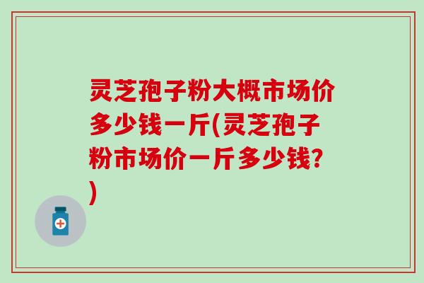灵芝孢子粉大概市场价多少钱一斤(灵芝孢子粉市场价一斤多少钱？)