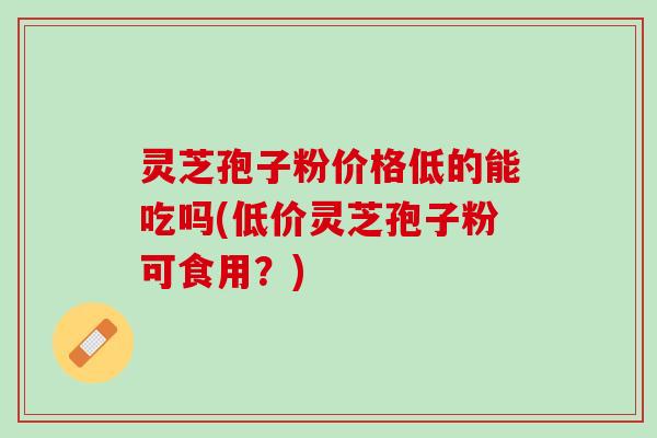 灵芝孢子粉价格低的能吃吗(低价灵芝孢子粉可食用？)