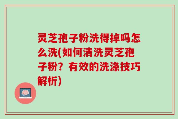 灵芝孢子粉洗得掉吗怎么洗(如何清洗灵芝孢子粉？有效的洗涤技巧解析)