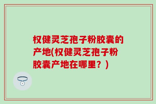 权健灵芝孢子粉胶囊的产地(权健灵芝孢子粉胶囊产地在哪里？)