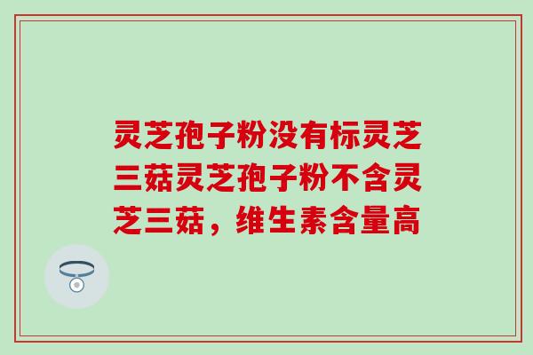 灵芝孢子粉没有标灵芝三菇灵芝孢子粉不含灵芝三菇，维生素含量高
