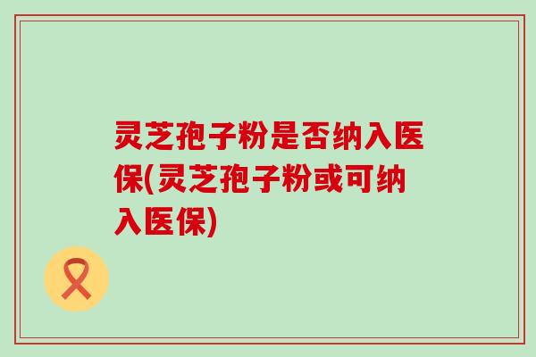 灵芝孢子粉是否纳入医保(灵芝孢子粉或可纳入医保)