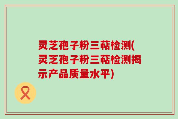 灵芝孢子粉三萜检测(灵芝孢子粉三萜检测揭示产品质量水平)