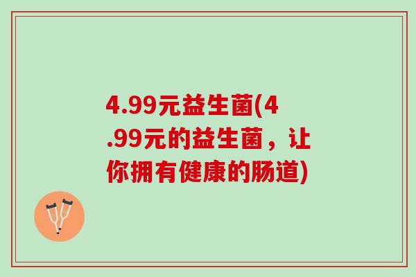 4.99元益生菌(4.99元的益生菌,让你拥有健康的肠道) 4.99元益生菌(4.99元的益生菌,让你拥有健康的肠道)