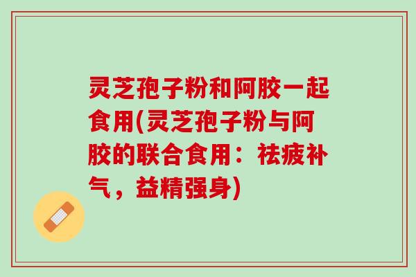 灵芝孢子粉和阿胶一起食用(灵芝孢子粉与阿胶的联合食用：祛疲补气，益精强身)