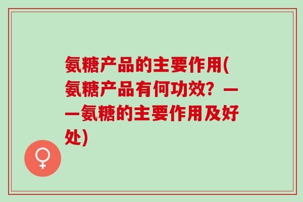 氨糖产品的主要作用(氨糖产品有何功效？——氨糖的主要作用及好处)