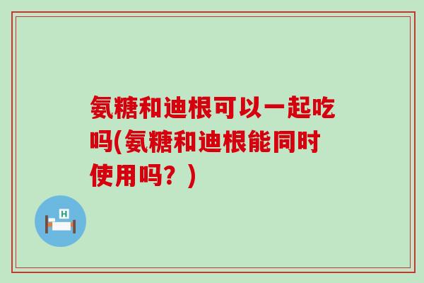 氨糖和迪根可以一起吃吗(氨糖和迪根能同时使用吗？)