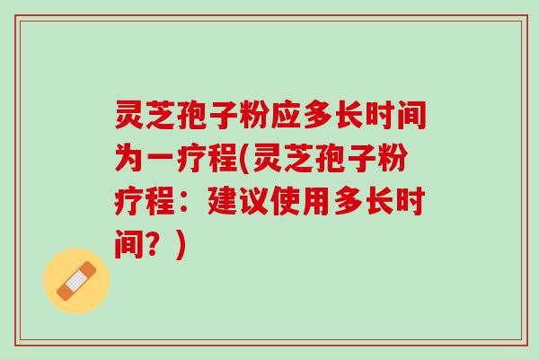 灵芝孢子粉应多长时间为一疗程(灵芝孢子粉疗程：建议使用多长时间？)