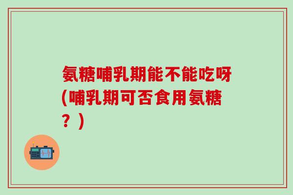 氨糖哺乳期能不能吃呀(哺乳期可否食用氨糖？)