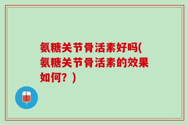 氨糖关节骨活素好吗(氨糖关节骨活素的效果如何？)