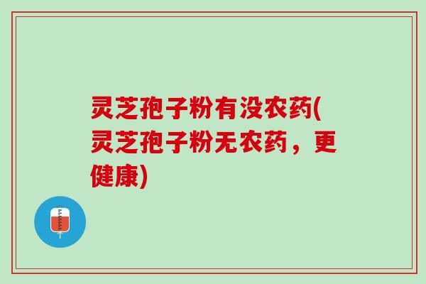 灵芝孢子粉有没农药(灵芝孢子粉无农药，更健康)