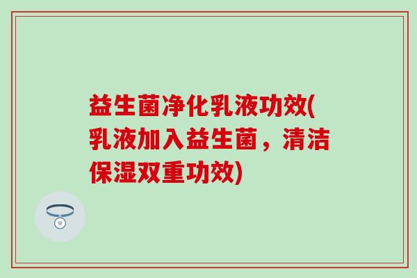 益生菌净化乳液功效(乳液加入益生菌，清洁保湿双重功效)