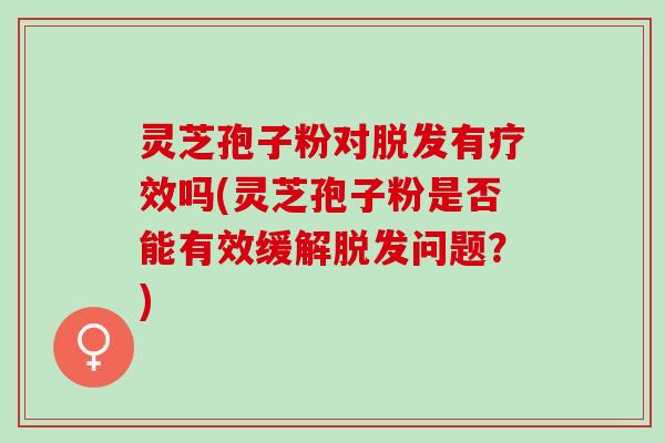 灵芝孢子粉对脱发有疗效吗(灵芝孢子粉是否能有效缓解脱发问题？)