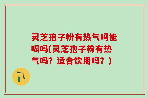 灵芝孢子粉有热气吗能喝吗(灵芝孢子粉有热气吗？适合饮用吗？)