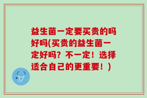 益生菌一定要买贵的吗好吗(买贵的益生菌一定好吗?不一定!选择适合自己的更重要!) 益生菌一定要买贵的吗好吗(买贵的益生菌一定好吗?不一定!选择适合自己的更重要!)