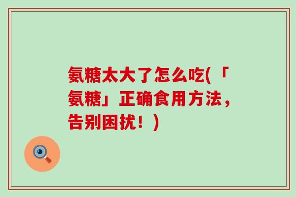 氨糖太大了怎么吃(「氨糖」正确食用方法，告别困扰！)