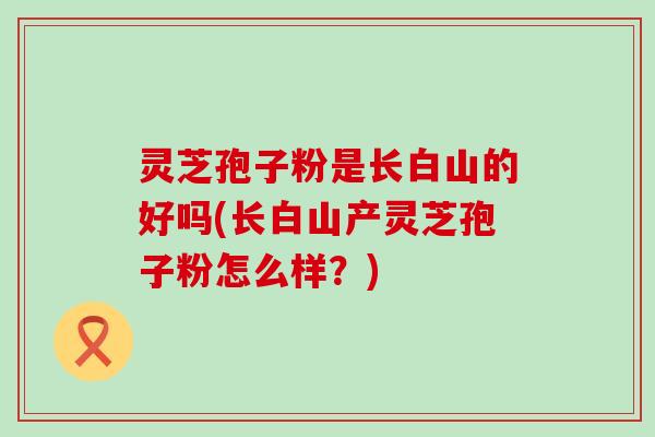 灵芝孢子粉是长白山的好吗(长白山产灵芝孢子粉怎么样？)