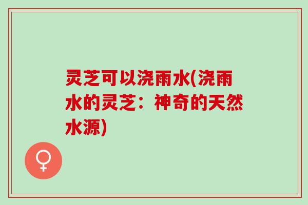灵芝可以浇雨水(浇雨水的灵芝：神奇的天然水源)