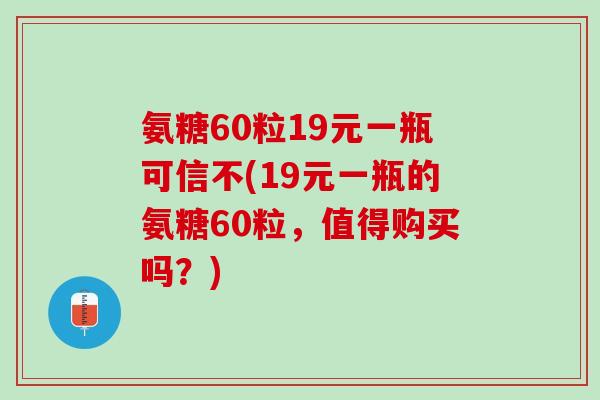 氨糖60粒19元一瓶可信不(19元一瓶的氨糖60粒，值得购买吗？)