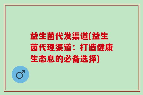 益生菌代发渠道(益生菌代理渠道：打造健康生态息的必备选择)