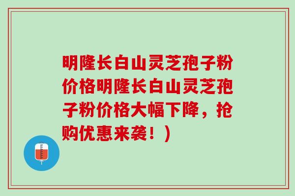 明隆长白山灵芝孢子粉价格明隆长白山灵芝孢子粉价格大幅下降，抢购优惠来袭！)