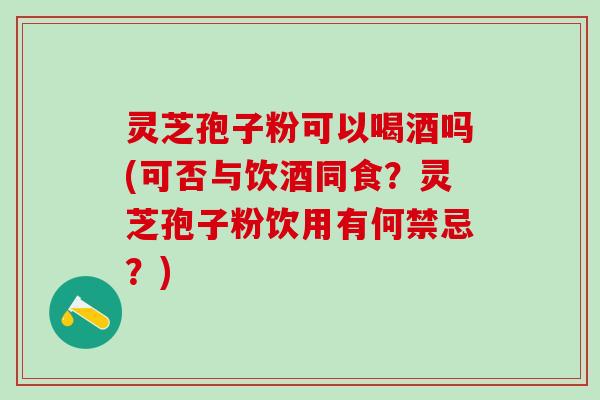 灵芝孢子粉可以喝酒吗(可否与饮酒同食？灵芝孢子粉饮用有何禁忌？)