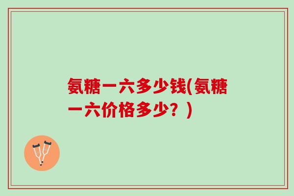 氨糖一六多少钱(氨糖一六价格多少?) 氨糖一六多少钱(氨糖一六价格多少?)