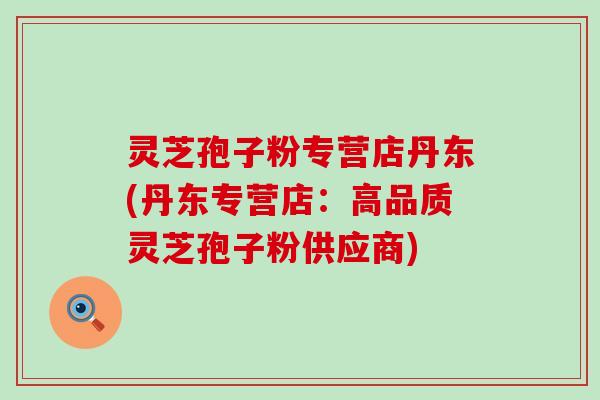 灵芝孢子粉专营店丹东(丹东专营店：高品质灵芝孢子粉供应商)