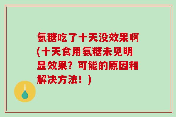 氨糖吃了十天没效果啊(十天食用氨糖未见明显效果？可能的原因和解决方法！)