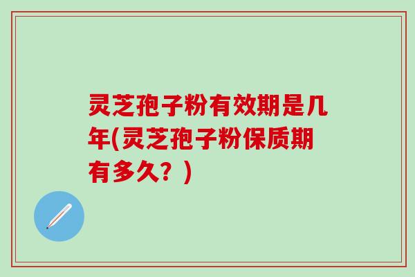 灵芝孢子粉有效期是几年(灵芝孢子粉保质期有多久？)