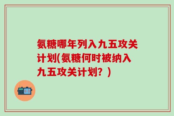 氨糖哪年列入九五攻关计划(氨糖何时被纳入九五攻关计划？)