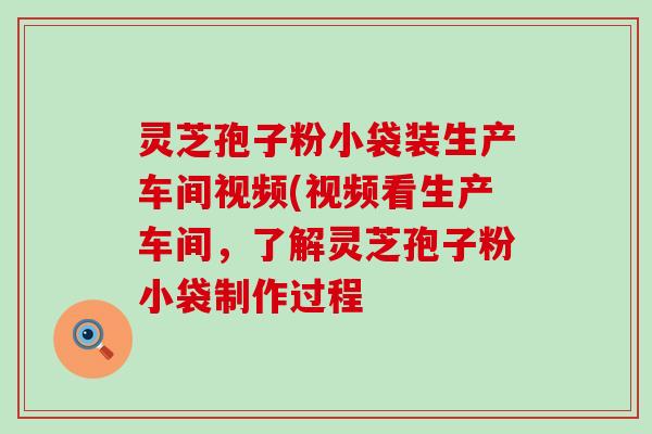 灵芝孢子粉小袋装生产车间视频(视频看生产车间，了解灵芝孢子粉小袋制作过程