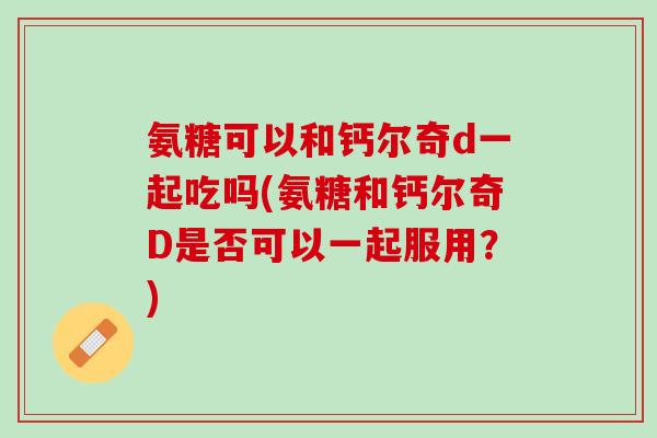 氨糖可以和钙尔奇d一起吃吗(氨糖和钙尔奇D是否可以一起服用？)