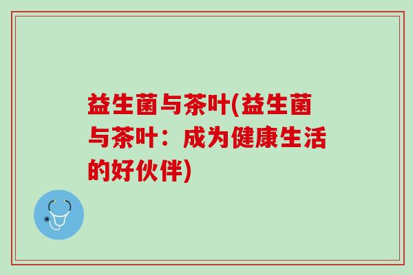 益生菌与茶叶(益生菌与茶叶：成为健康生活的好伙伴)