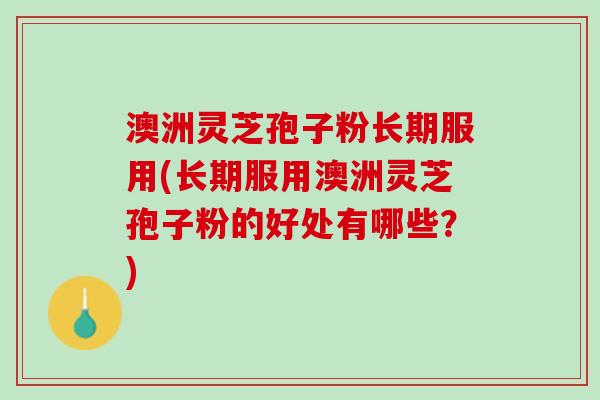 澳洲灵芝孢子粉长期服用(长期服用澳洲灵芝孢子粉的好处有哪些？)