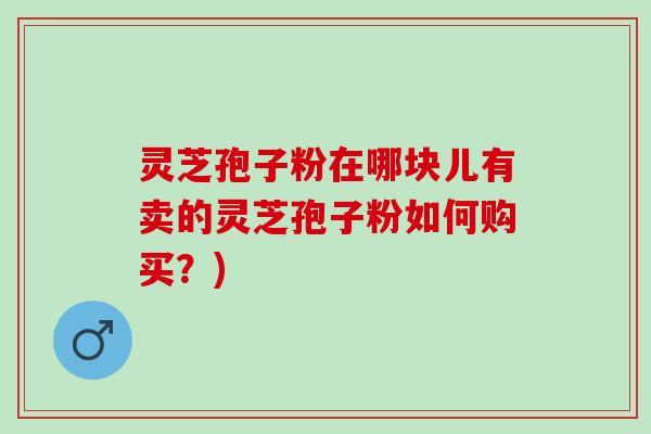 灵芝孢子粉在哪块儿有卖的灵芝孢子粉如何购买？)