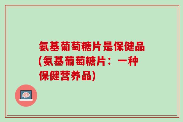 氨基葡萄糖片是保健品(氨基葡萄糖片：一种保健营养品)