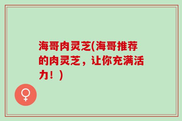 海哥肉灵芝(海哥推荐的肉灵芝，让你充满活力！)