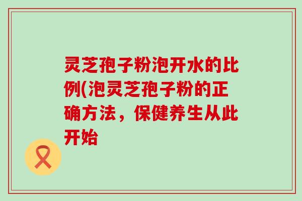 灵芝孢子粉泡开水的比例(泡灵芝孢子粉的正确方法，保健养生从此开始