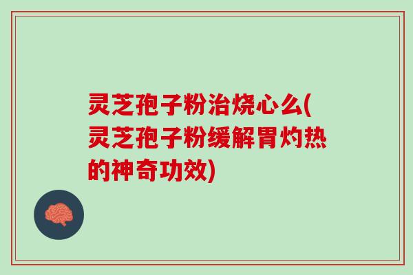 灵芝孢子粉治烧心么(灵芝孢子粉缓解胃灼热的神奇功效)