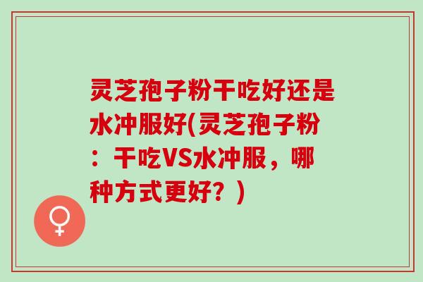 灵芝孢子粉干吃好还是水冲服好(灵芝孢子粉：干吃VS水冲服，哪种方式更好？)