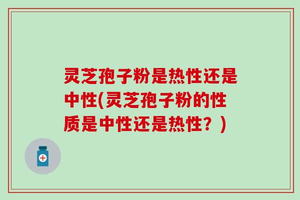 灵芝孢子粉是热性还是中性(灵芝孢子粉的性质是中性还是热性？)
