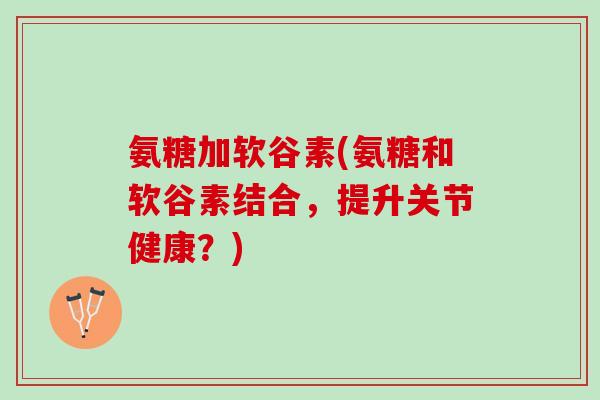 氨糖加软谷素(氨糖和软谷素结合，提升关节健康？)