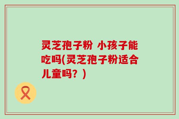 灵芝孢子粉 小孩子能吃吗(灵芝孢子粉适合儿童吗？)
