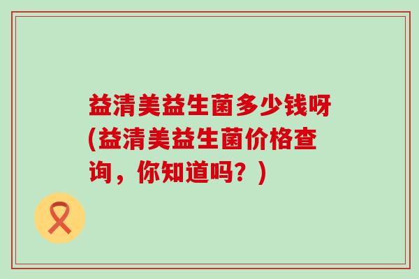 益清美益生菌多少钱呀(益清美益生菌价格查询，你知道吗？)